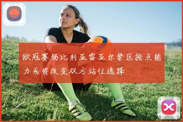 欧冠赛场比利亚雷亚尔禁区抢点能力或将改变双方站位选择