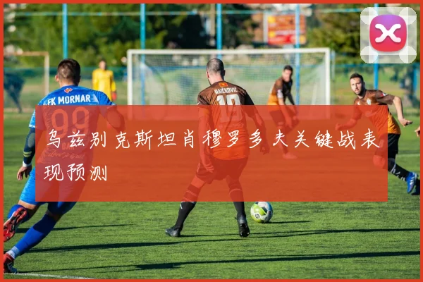 乌兹别克斯坦肖穆罗多夫关键战表现预测