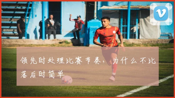 领先时处理比赛节奏，为什么不比落后时简单