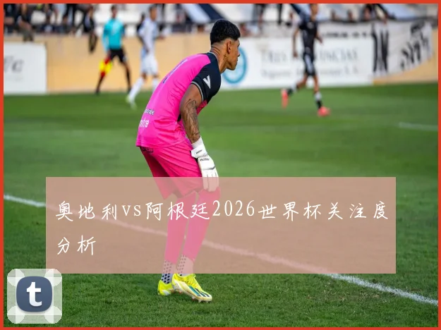 奥地利vs阿根廷2026世界杯关注度分析