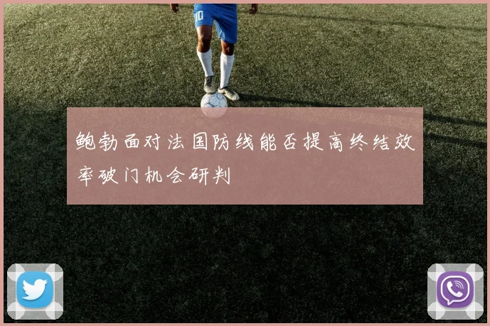 鲍勃面对法国防线能否提高终结效率破门机会研判