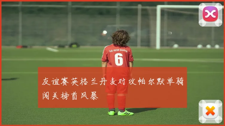 友谊赛英格兰丹麦对攻帕尔默单骑闯关榜首风暴