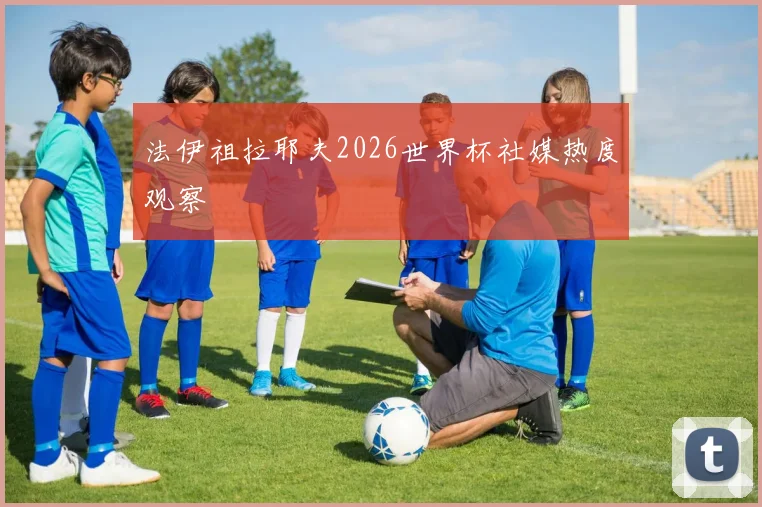 法伊祖拉耶夫2026世界杯社媒热度观察