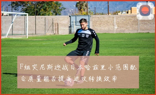F组突尼斯迎战日本哈兹里小范围配合质量能否提高进攻转换效率
