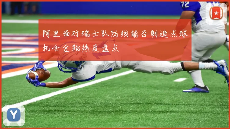 阿里面对瑞士队防线能否制造点球机会金靴热度盘点