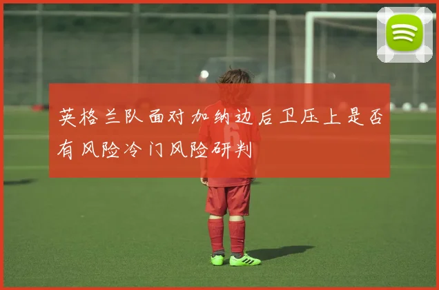 英格兰队面对加纳边后卫压上是否有风险冷门风险研判