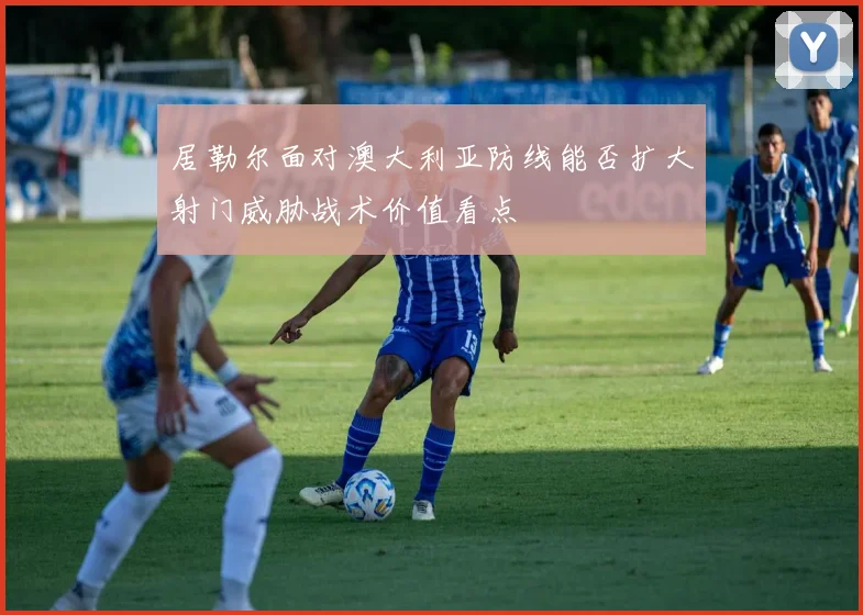 居勒尔面对澳大利亚防线能否扩大射门威胁战术价值看点