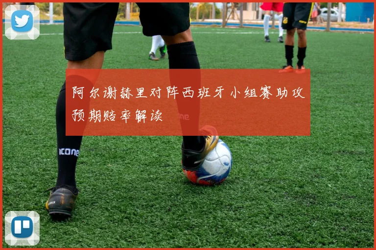 阿尔谢赫里对阵西班牙小组赛助攻预期赔率解读