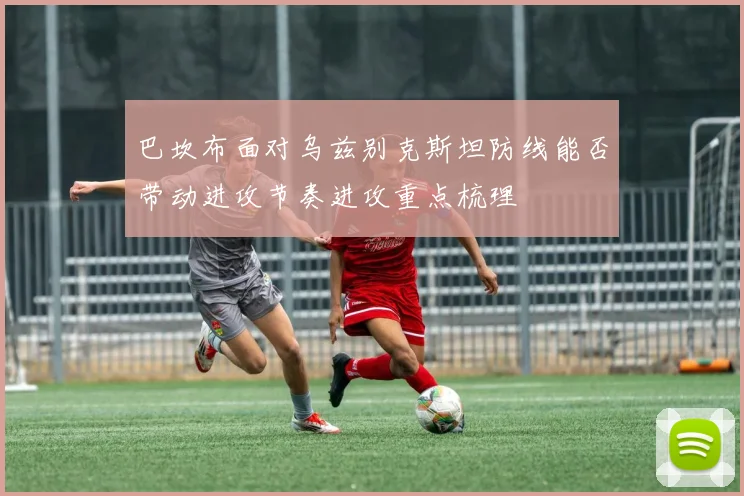 巴坎布面对乌兹别克斯坦防线能否带动进攻节奏进攻重点梳理