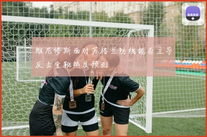 维尼修斯面对苏格兰防线能否主导反击金靴热度预测