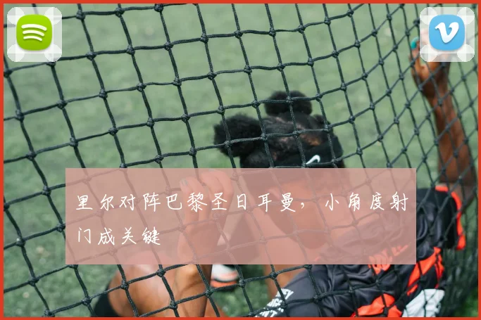 里尔对阵巴黎圣日耳曼，小角度射门成关键