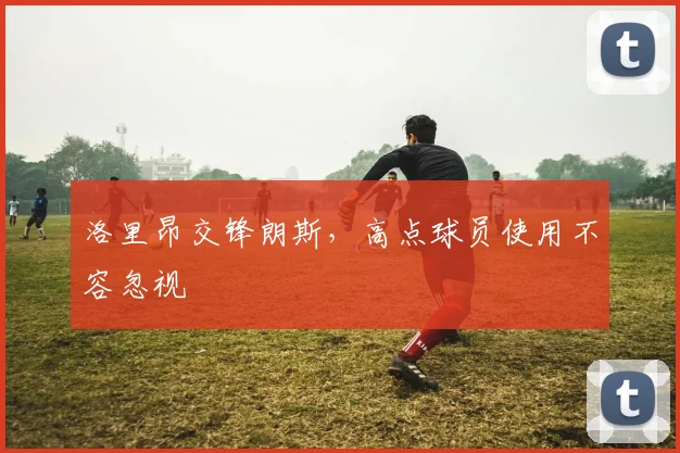 洛里昂交锋朗斯，高点球员使用不容忽视