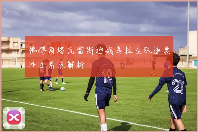 佛得角塔瓦雷斯迎战乌拉圭队速度冲击看点解析