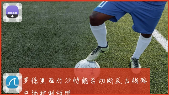 罗德里面对沙特能否切断反击线路中场控制梳理