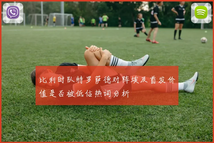 比利时队特罗萨德对阵埃及首发价值是否被低估热词分析