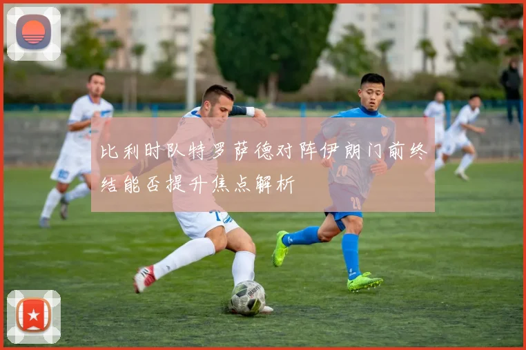 比利时队特罗萨德对阵伊朗门前终结能否提升焦点解析