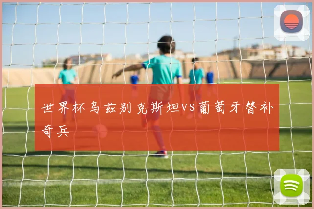 世界杯乌兹别克斯坦vs葡萄牙替补奇兵