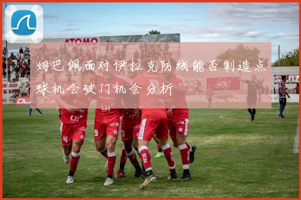 姆巴佩面对伊拉克防线能否制造点球机会破门机会分析