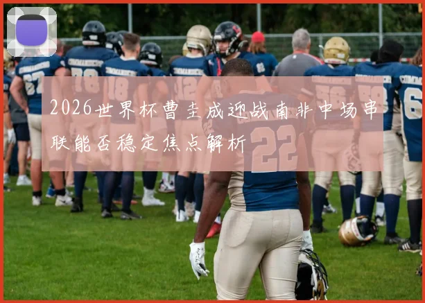 2026世界杯曹圭成迎战南非中场串联能否稳定焦点解析