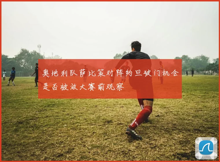奥地利队萨比策对阵约旦破门机会是否被放大赛前观察
