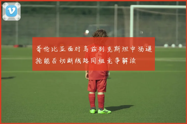 哥伦比亚面对乌兹别克斯坦中场逼抢能否切断线路同组竞争解读